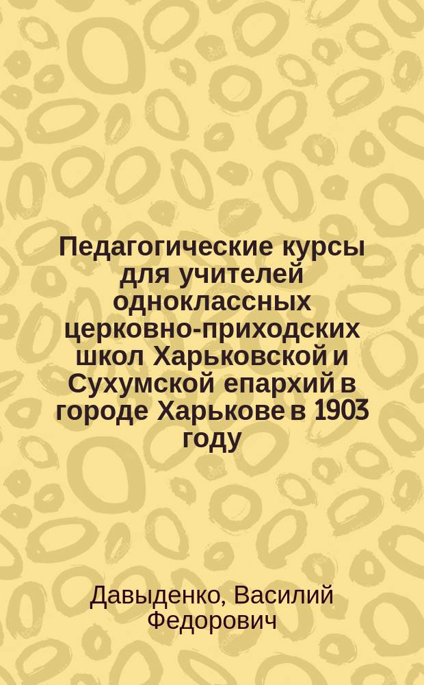 Педагогические курсы для учителей одноклассных церковно-приходских школ Харьковской и Сухумской епархий в городе Харькове в 1903 году : Очерк