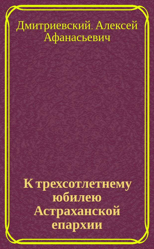 ... К трехсотлетнему юбилею Астраханской епархии : (Житие и подвиги первого архиеп. Астрах. Феодосия)