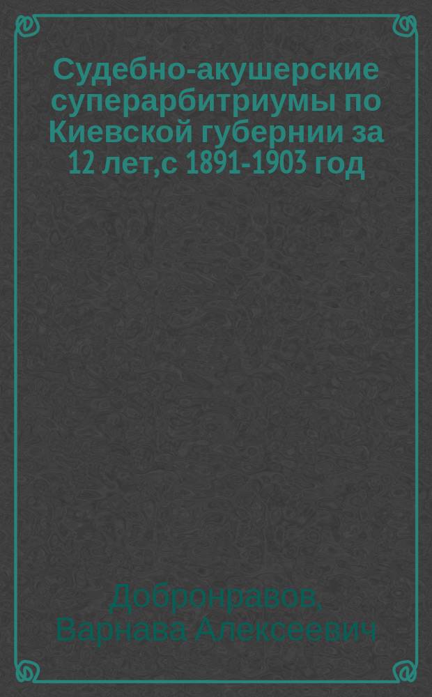 Судебно-акушерские суперарбитриумы по Киевской губернии за 12 лет, с 1891-1903 год : Сообщ. в Физ.-мед. о-ве при Ун-те св. Владимира 6 нояб. 1903 г. прив.-доц. В.А. Добронравова