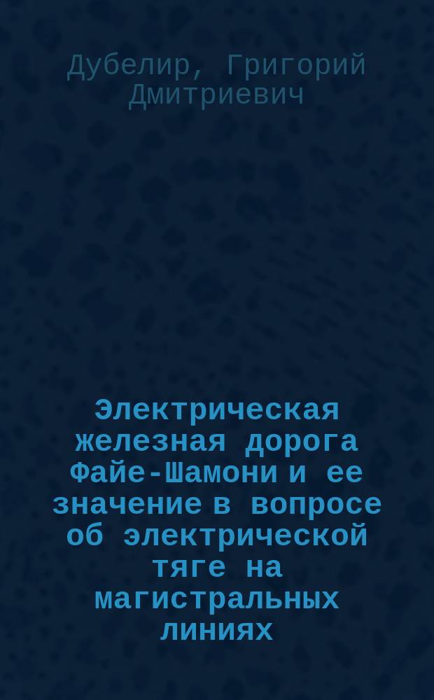 Электрическая железная дорога Файе-Шамони и ее значение в вопросе об электрической тяге на магистральных линиях : Ст. инж. пут. сообщения Г.Д. Дубелира