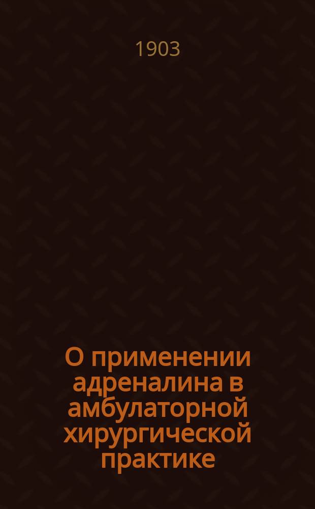 О применении адреналина в амбулаторной хирургической практике : Сообщ. в О-ве рус. врачей в Москве 28 нояб. 1903 г