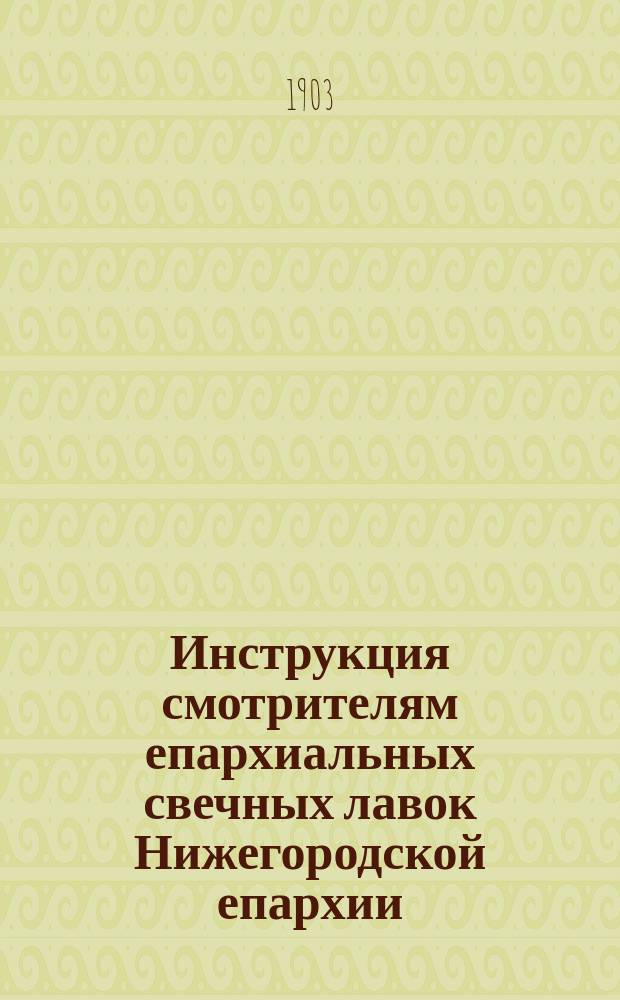 Инструкция смотрителям епархиальных свечных лавок Нижегородской епархии : Утв. епископом Нижегородским и Арзамасским, 24 окт. 1903 г