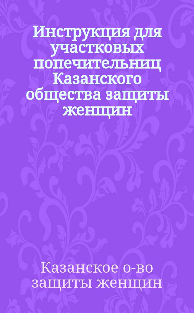 Инструкция для участковых попечительниц Казанского общества защиты женщин; !Извлечение из Устава о ремесленной промышленности и уложения о наказаниях уголовных и исправительных для точного исполнения и руководства мастерам, подмастерьям и ученикам