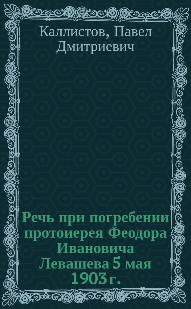 Речь при погребении протоиерея Феодора Ивановича Левашева 5 мая 1903 г. / Прот. П. Каллистов; Протоиерей Феодор Иванович Левашев: (Некролог)