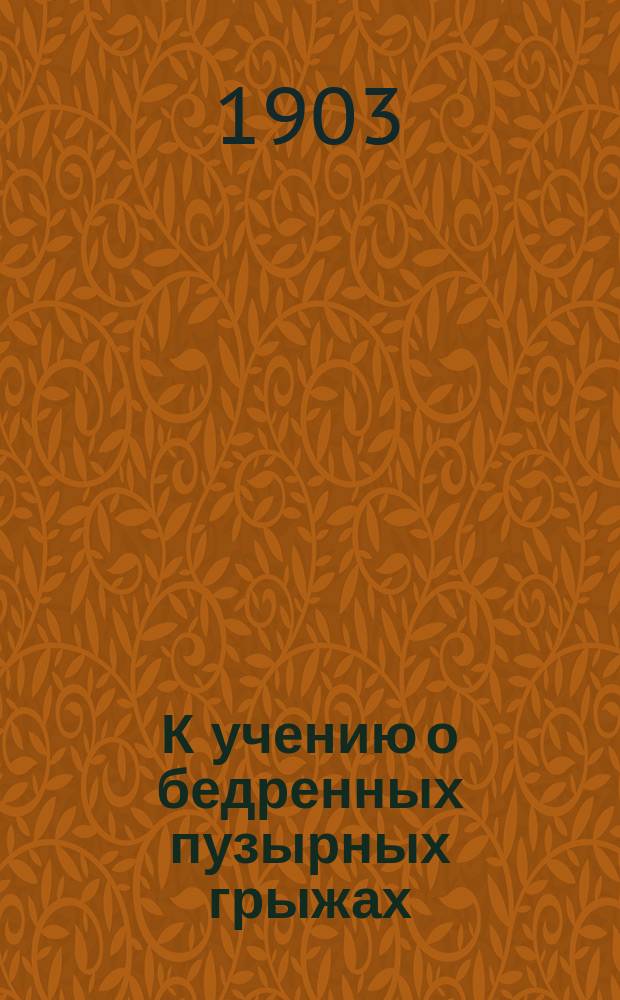 К учению о бедренных пузырных грыжах : Доложено в извлеч. в Русском хирургич. о-в Пирогова 18 дек. 1902 г.