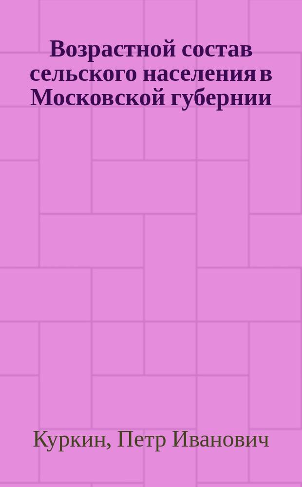 Возрастной состав сельского населения в Московской губернии : По материалам, собр. Стат. отд-нием Моск. губ. зем. управы при подвор. обследовании губернии в 1898-1900 гг. и свед. в Губ. сан. бюро