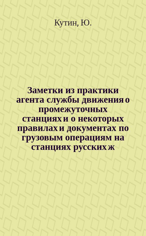 Заметки из практики агента службы движения о промежуточных станциях и о некоторых правилах и документах по грузовым операциям на станциях русских ж. ж. д. д.