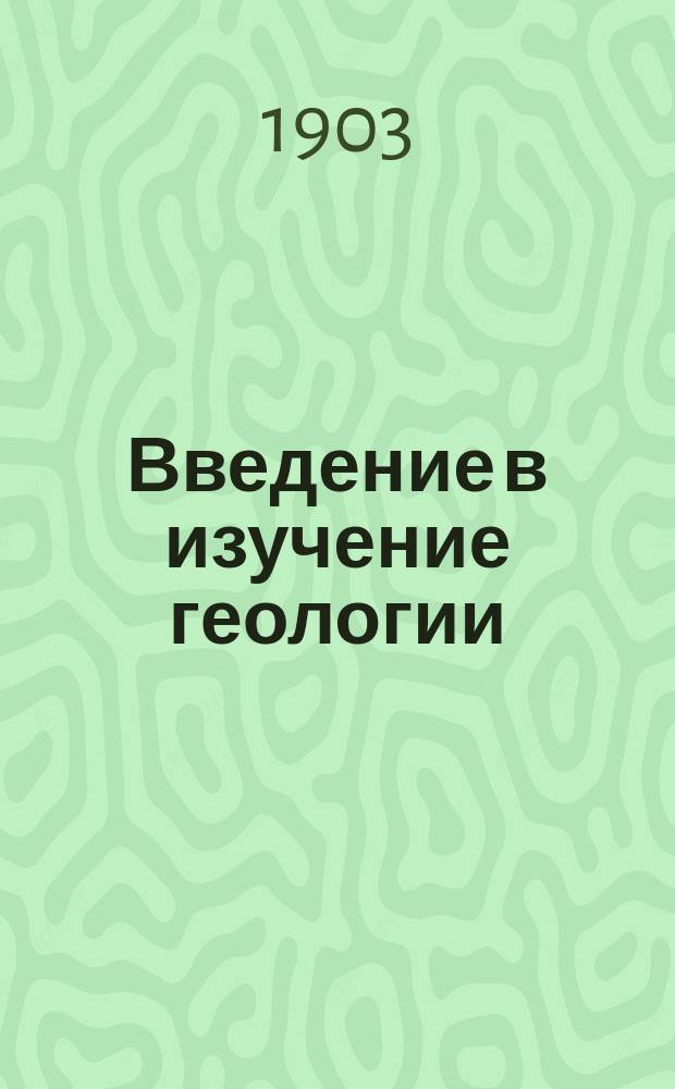 Введение в изучение геологии : Вступ. лекция, прочит. 15-го марта 1902 г., для начала элементар. курса введения в изуч. геологии, предлож. студентам 3-го курса Физ.-мат. фак