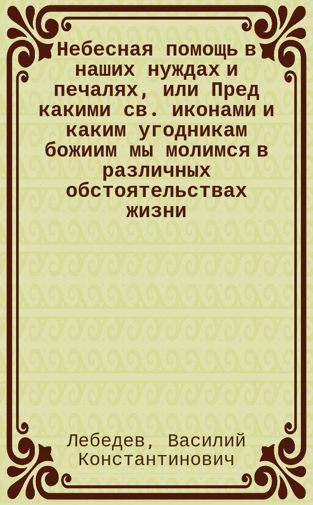 Небесная помощь в наших нуждах и печалях, или Пред какими св. иконами и каким угодникам божиим мы молимся в различных обстоятельствах жизни