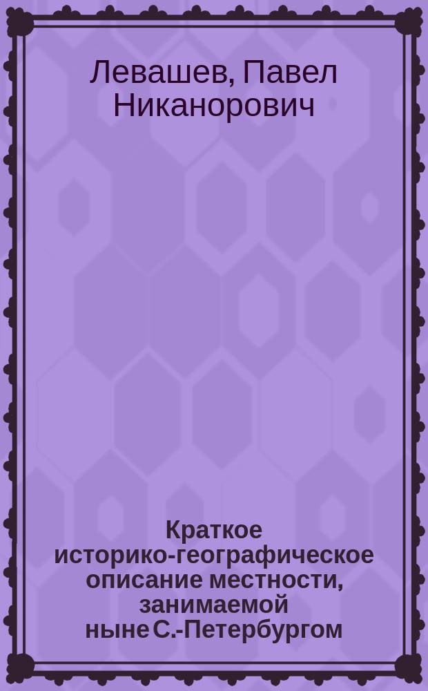 Краткое историко-географическое описание местности, занимаемой ныне С.-Петербургом : Настоящая ст. в извлеч. была прочитана в качестве актовой речи в Исидоров. епарх. уч-ще, 12 окт. 1903 г