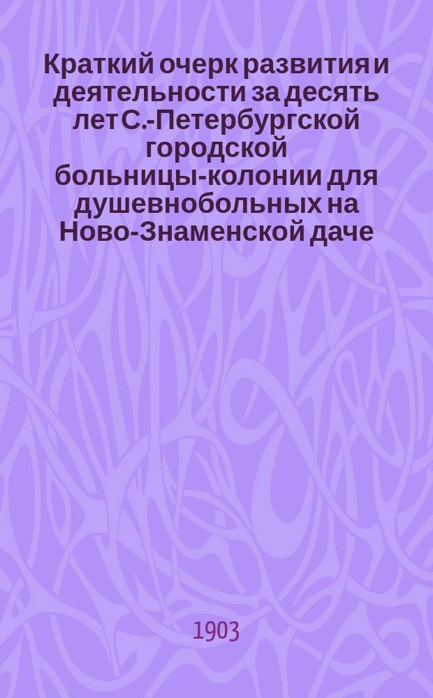 Краткий очерк развития и деятельности за десять лет С.-Петербургской городской больницы-колонии для душевнобольных на Ново-Знаменской даче