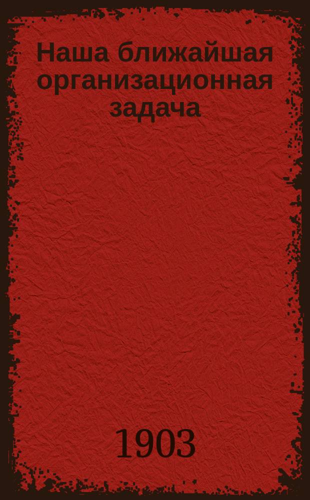 Наша ближайшая организационная задача : Пер. с евр. : Из № 28 "Arbeiterstimme" авг. 1902 г. Резолюция Пятой конференции Бунда об организационном принципе]