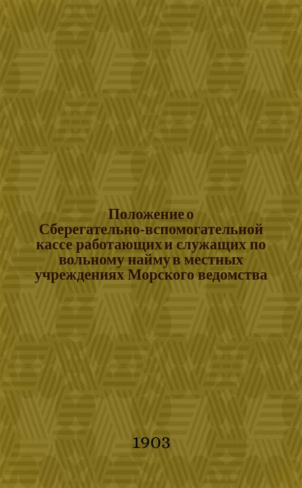 Положение о Сберегательно-вспомогательной кассе работающих и служащих по вольному найму в местных учреждениях Морского ведомства : Утв. 18 апр. 1903 г.