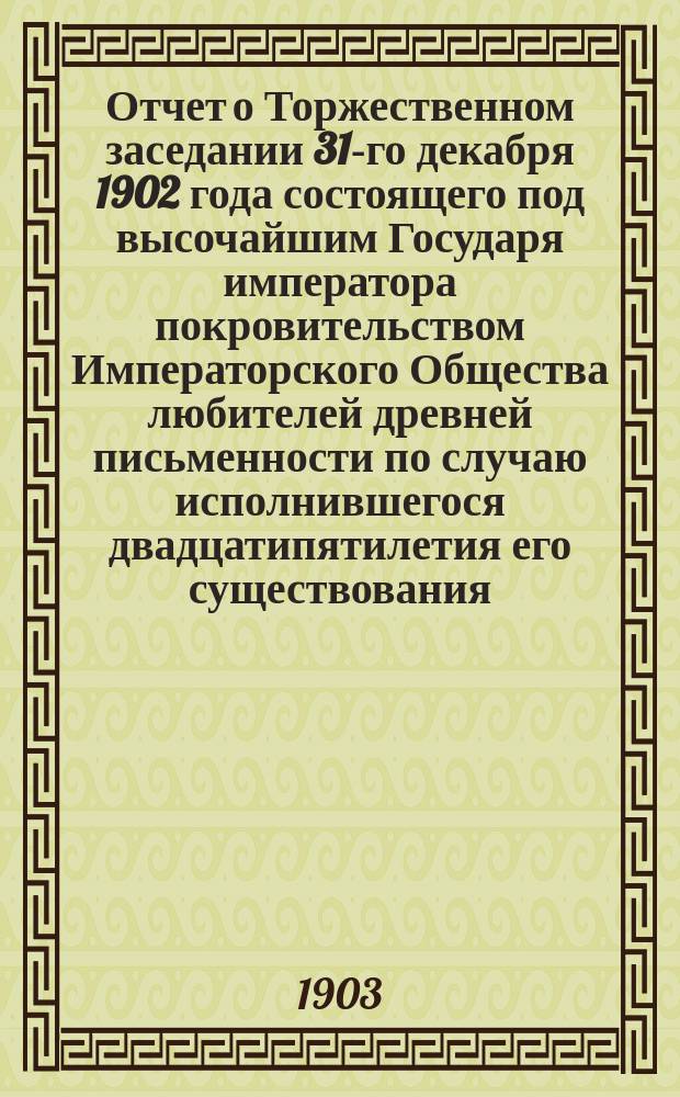 Отчет о Торжественном заседании 31-го декабря 1902 года состоящего под высочайшим Государя императора покровительством Императорского Общества любителей древней письменности по случаю исполнившегося двадцатипятилетия его существования