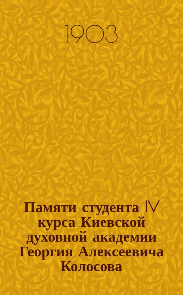 Памяти студента IV курса Киевской духовной академии Георгия Алексеевича Колосова : (Ум. 16 марта 1903 г.) : Сборник