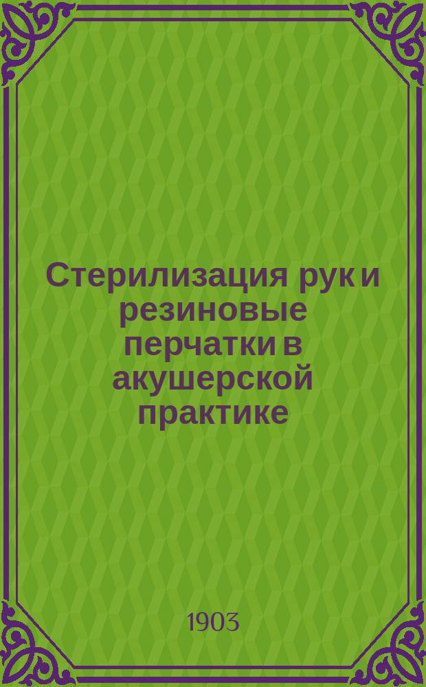 Стерилизация рук и резиновые перчатки в акушерской практике : Доклад, чит. в заседании врачей Клинич. повивального ин-та 27 марта 1903 г