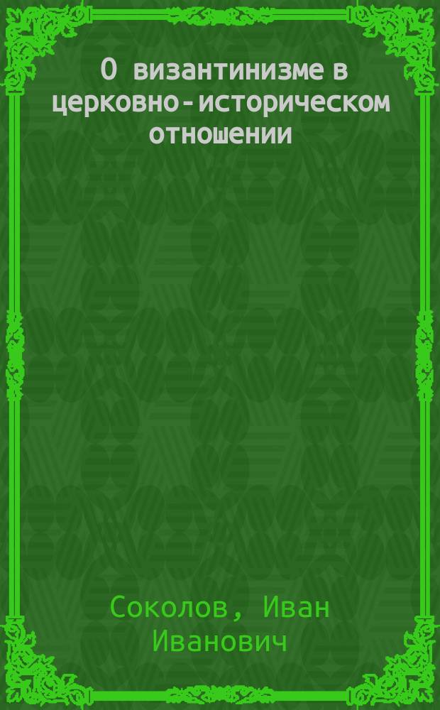 ... О византинизме в церковно-историческом отношении : Вступ. лекция по каф. истории греко-вост. церкви (от разделения церквей), прочит. в С.-Петерб. духов. акад. 1 нояб. 1903 г