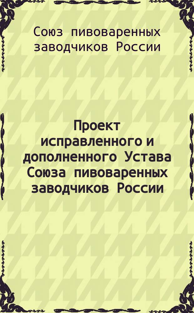 Проект исправленного и дополненного Устава Союза пивоваренных заводчиков России : Одобр. Распоряд. ком. в заседании 1 апр. 1903 г