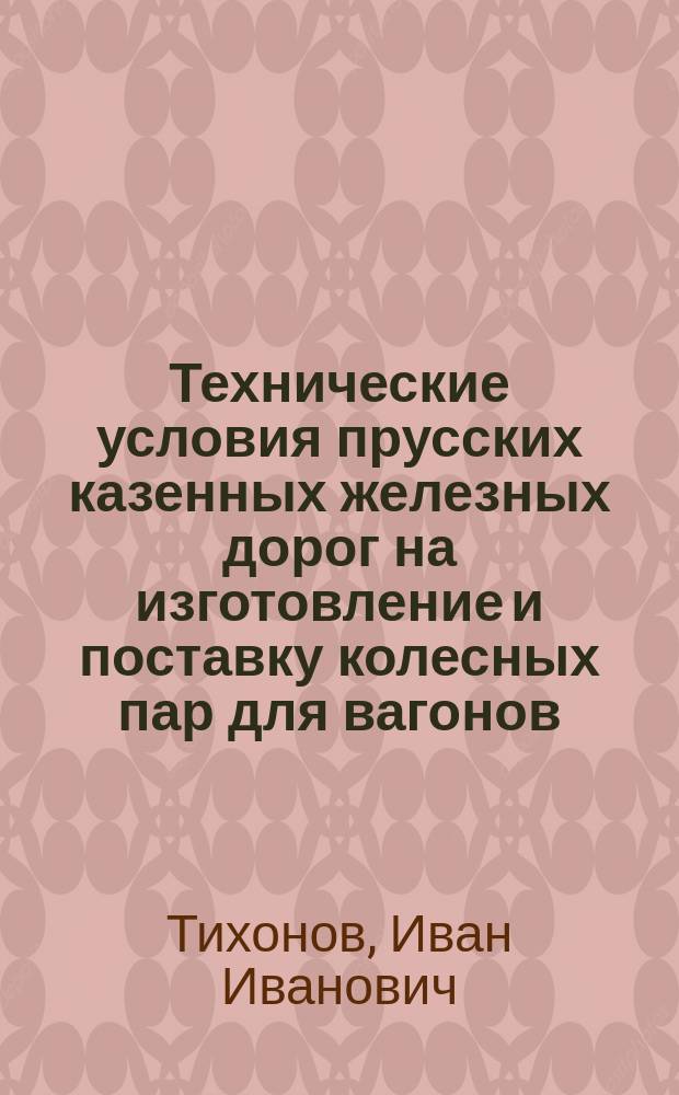 Технические условия прусских казенных железных дорог на изготовление и поставку колесных пар для вагонов : Пер. "Besondere Bedingungen f&uuml;r die Ansf&uuml;hrung und Lieferung von Rads&auml;tzen f&uuml;r Wagen" за окт. 1899 г. с доб. к ним, сдел. в окт. 1900 г