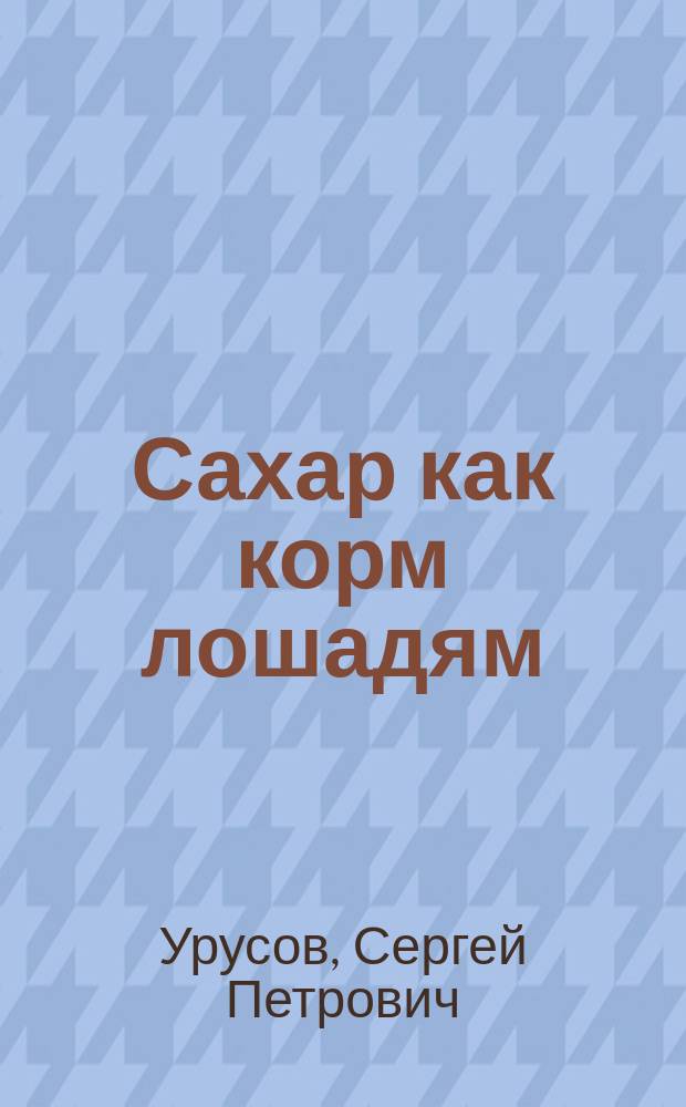 Сахар как корм лошадям : (Преимущественно призовым и военным) : Докл. кн. С.П. Урусова, инспектора по с.-х. части М-ва зем. и гос. имуществ
