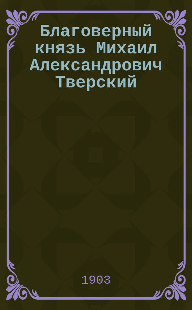 Благоверный князь Михаил Александрович Тверский : (Выпись из лицевого Царств. летописца) : Древ. повесть о его жизни