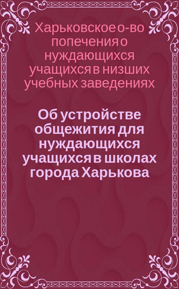 Об устройстве общежития для нуждающихся учащихся в школах города Харькова; Доклад Правл. О-ва попечения о нуждающихся в Харьковск. школах общему собранию