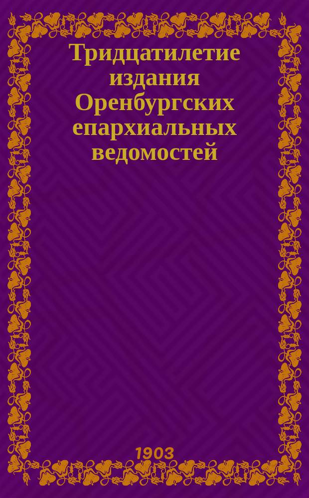 Тридцатилетие издания Оренбургских епархиальных ведомостей : (К двухсотлет. юбилею период. печати)