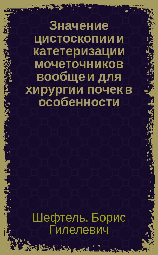 Значение цистоскопии и катетеризации мочеточников вообще и для хирургии почек в особенности (с предъявлением уретероцистоскопа Nitze) : Сообщ. в О-ве тул. врачей в 1901 г