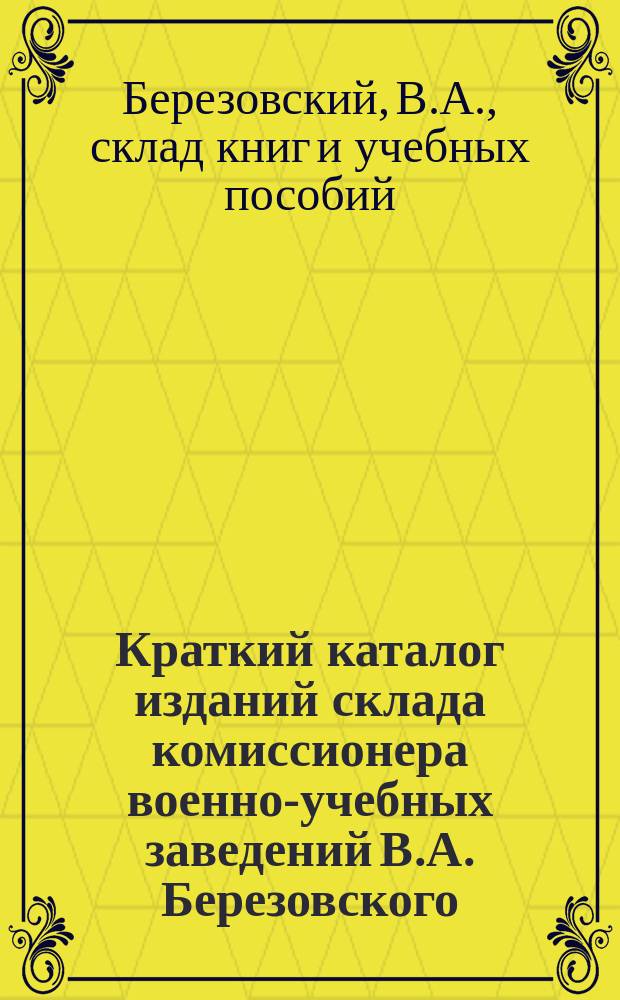Краткий каталог изданий склада комиссионера военно-учебных заведений В.А. Березовского, одобренных Главным штабом для обращения в войсках в целях первоначального образования и развития нижних чинов (Цирк. Гл. шт. 1903 г. № 104), а также - Министерством народн. просвещ. для народных школ, бесплатных читален, публичных чтений