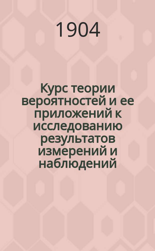 Курс теории вероятностей и ее приложений к исследованию результатов измерений и наблюдений : Лекции, чит. студентам Ин-та