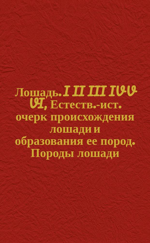 Лошадь. I II III IV V VI, Естеств.-ист. очерк происхождения лошади и образования ее пород. Породы лошади, преимущественно рус., в их прошлом и настоящем. Экстериер лошади. Основы коннозаводства. Ковка. Лечение чаще встречающихся болезней лошади: С прил. разбор. анат. модели лошади / Сост. магистр вет. наук П.Г. Алтухов