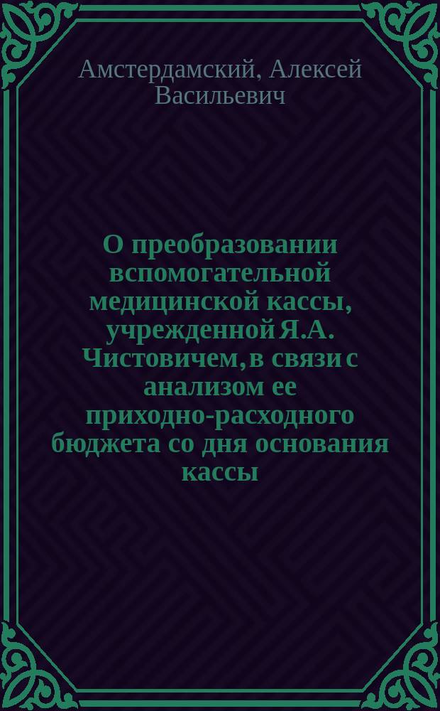 О преобразовании вспомогательной медицинской кассы, учрежденной Я.А. Чистовичем, в связи с анализом ее приходно-расходного бюджета со дня основания кассы (1866) до 1901 г. включительно - за 36 лет : Сообщено на IX Пирогов. съезде