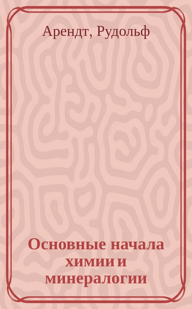 Основные начала химии и минералогии : Метод. руководство, сост. проф. Р. Арендтом в Лейпциге : С 7-го изд. "Grundzüge der Chemie und Mineralogie von Prof. D-r. Rudolf Arendt", пер. М. Долинский