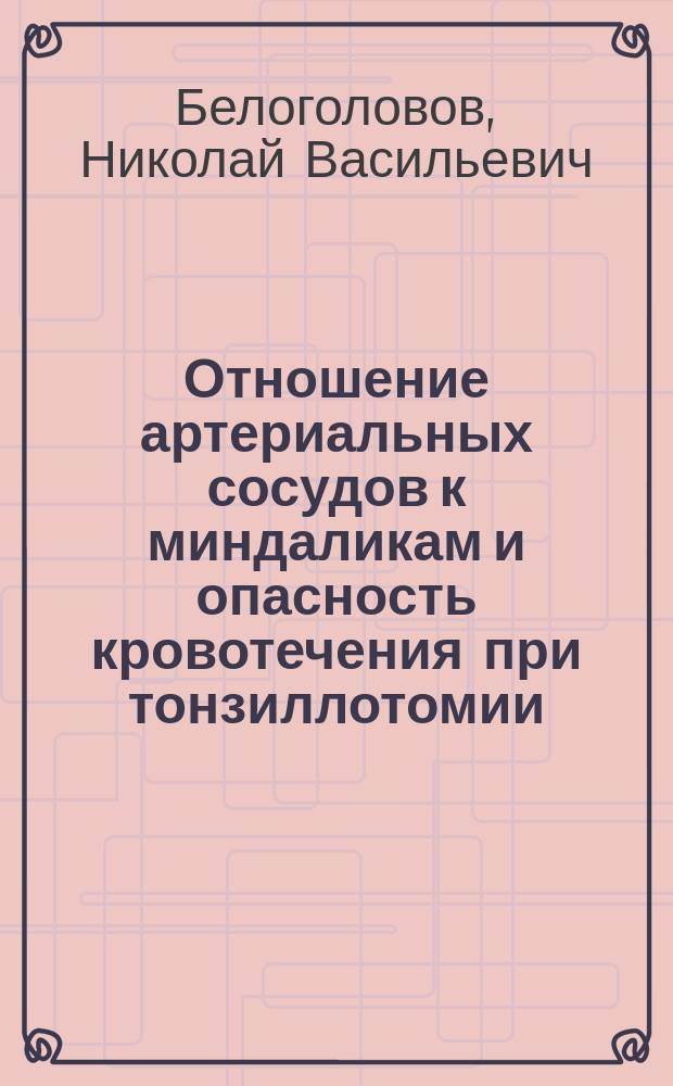 Отношение артериальных сосудов к миндаликам и опасность кровотечения при тонзиллотомии : Докл. в О-ве врачей по горловым, носовым и ушн. болезням, в С.-Петербурге. 7 февр. 1904 г
