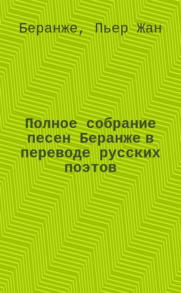Полное собрание песен Беранже в переводе русских поэтов : С многочисл. ил., автобиогр. знаменитого фр. поэта и крит. оценкой его лит. деятельности