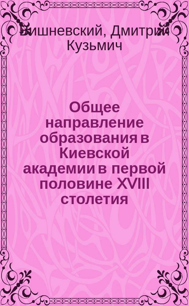 Общее направление образования в Киевской академии в первой половине XVIII столетия : Речь, сказ. 18 дек. 1903 г., пред защитой магистер. дис.: "Киевская академия в первой половине XVIII столетия" : (Новые данные, относящиеся к истории этой Академии за указ. время)