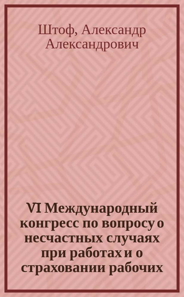 VI Международный конгресс по вопросу о несчастных случаях при работах и о страховании рабочих : Отчет командированного на Конгресс чл. Горн. сов. А.А. Штофа