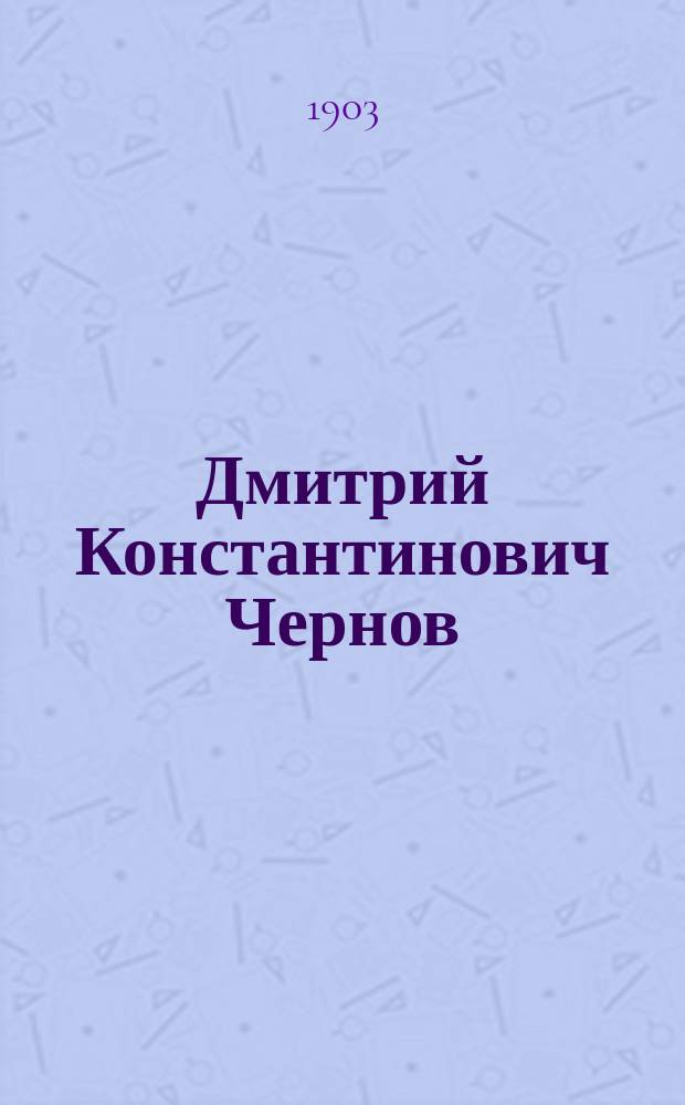 Дмитрий Константинович Чернов : Докл. А.Р. Шуляченко в общ. собр. Рус. техн. о-ва 1 марта 1903 г., при избрании Д.К. Чернова в почет. чл. О-ва
