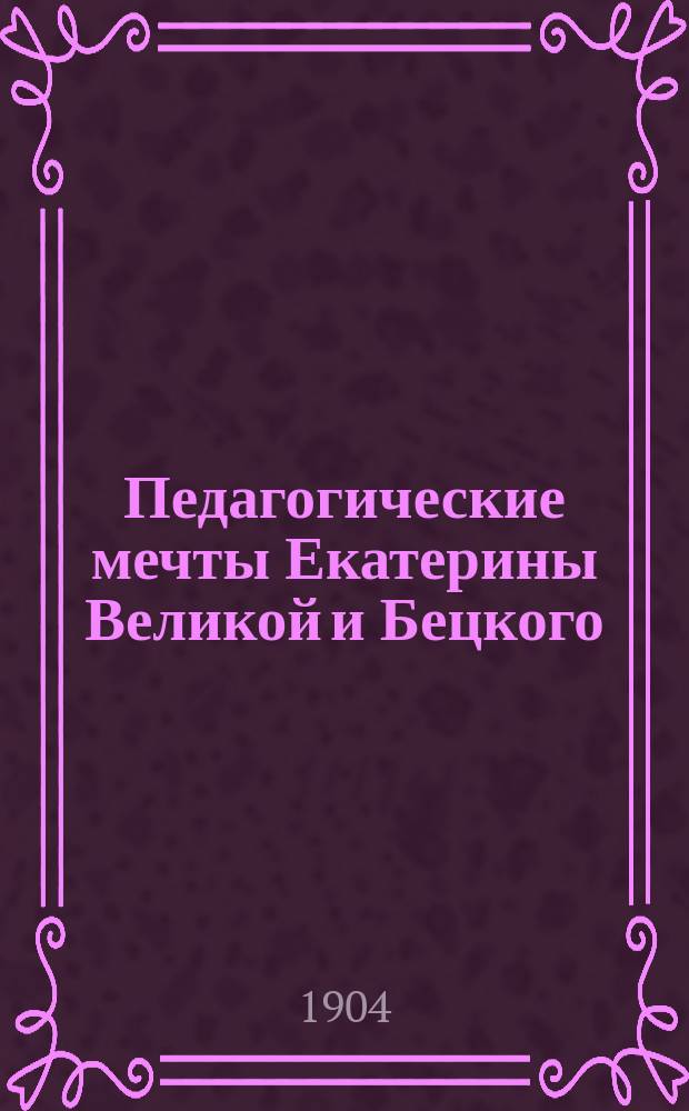 Педагогические мечты Екатерины Великой и Бецкого : Из истории воспитания в России : Публ. лекция, прочит. 16 марта 1904 г.