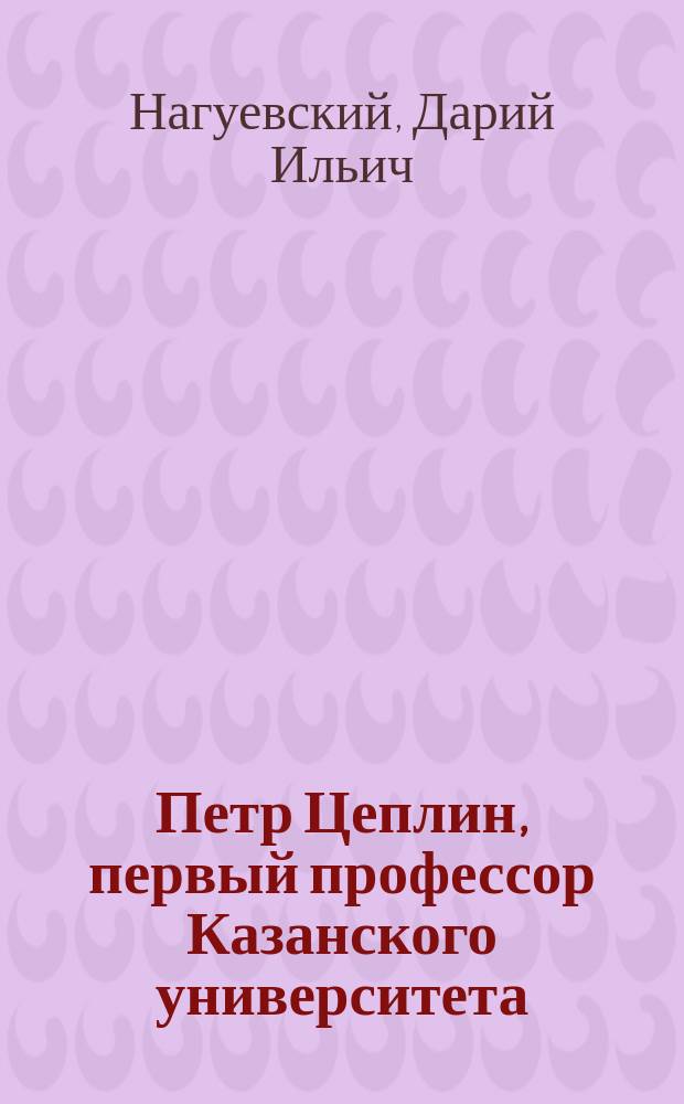 Петр Цеплин, первый профессор Казанского университета (1772-1832 гг.) : Ист.-лит. очерк Д. Нагуевского, проф. Казан. ун-та
