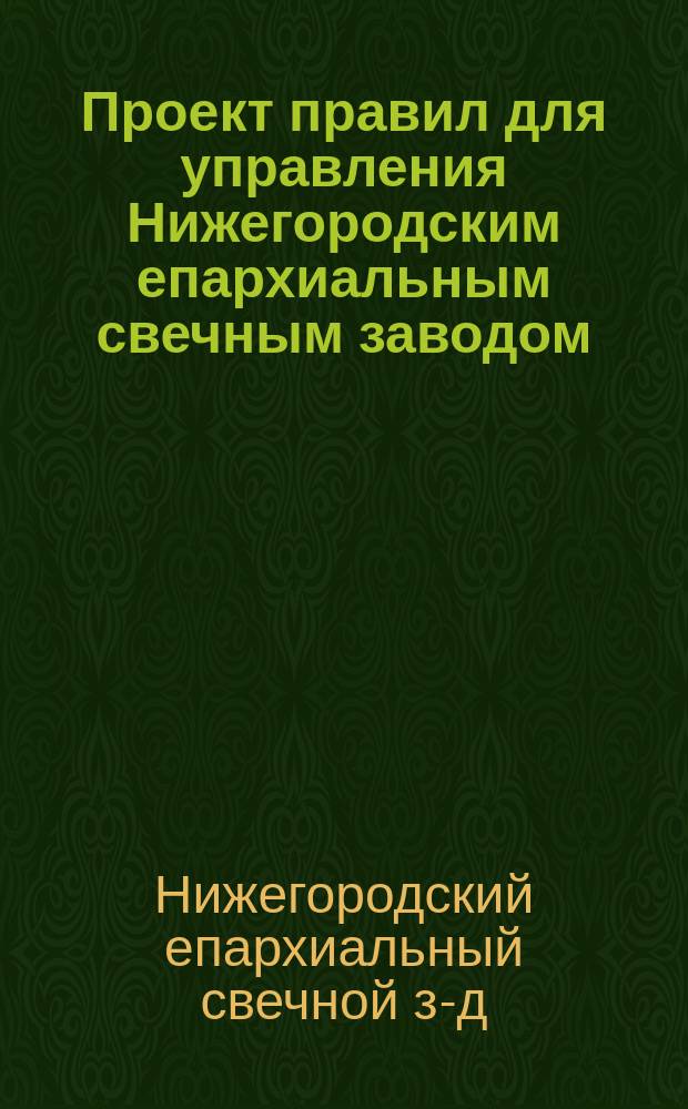 Проект правил для управления Нижегородским епархиальным свечным заводом : Утв. 1 сент. 1904 г.