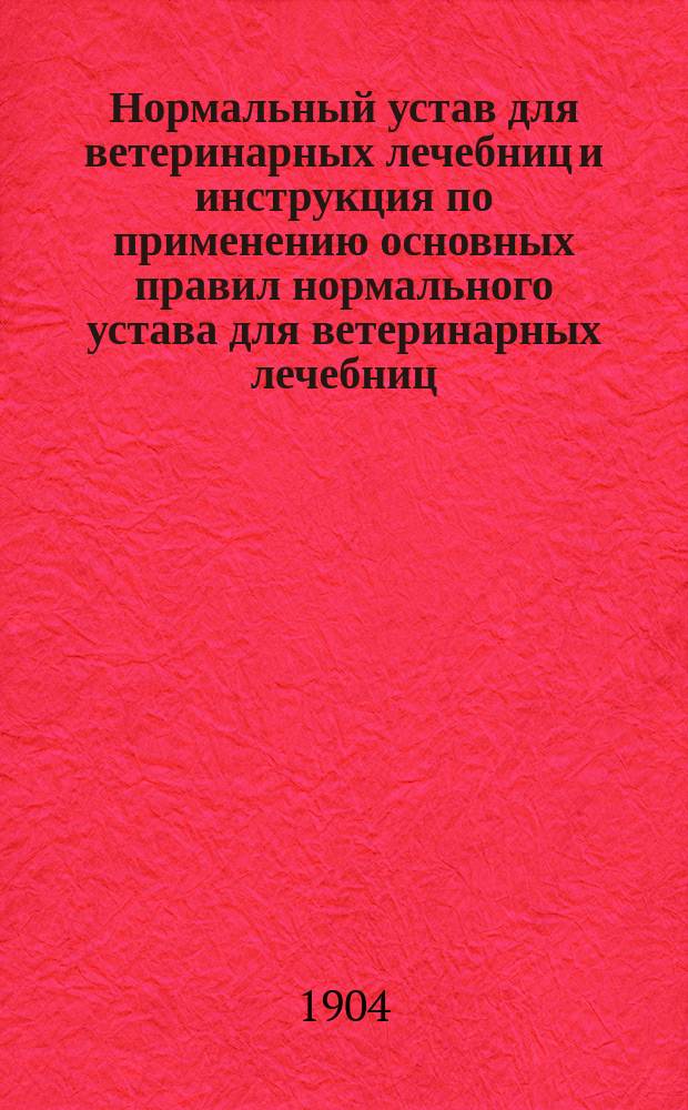 Нормальный устав для ветеринарных лечебниц и инструкция по применению основных правил нормального устава для ветеринарных лечебниц : Утв. тов. министром вн. дел 5 мая 1904 г