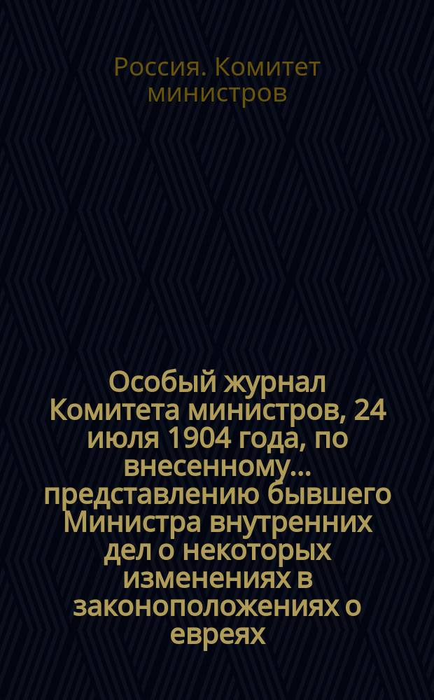 Особый журнал Комитета министров, 24 июля 1904 года, по внесенному... представлению бывшего Министра внутренних дел о некоторых изменениях в законоположениях о евреях