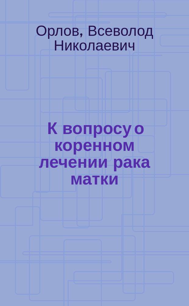 ... К вопросу о коренном лечении рака матки : Сообщ. в Акушер.-гинекол. отд. на IX Пирогов. съезде