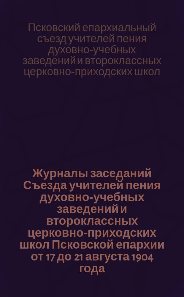 Журналы заседаний Съезда учителей пения духовно-учебных заведений и второклассных церковно-приходских школ Псковской епархии от 17 до 21 августа 1904 года