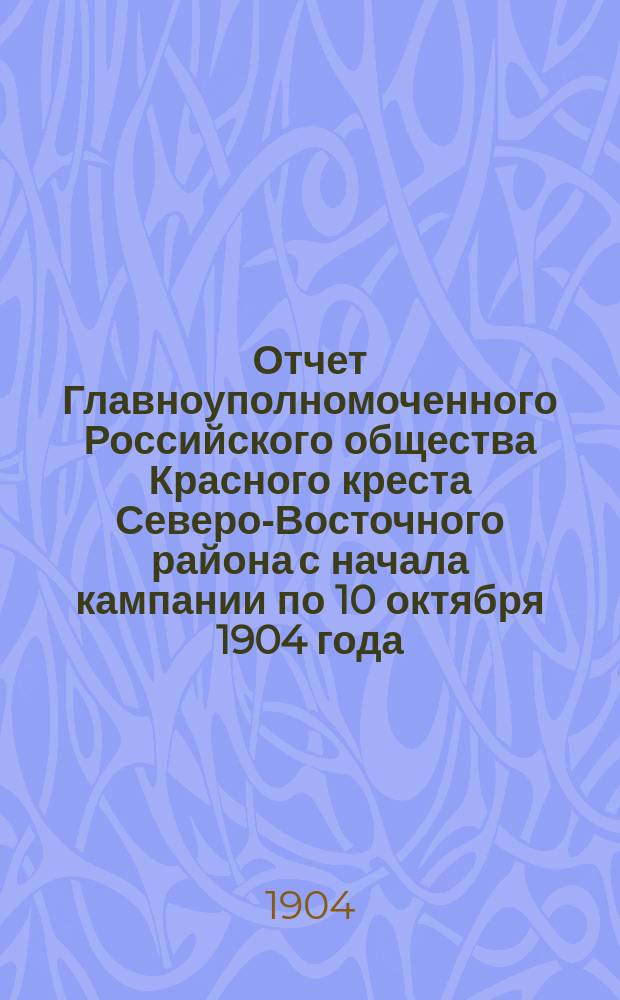 Отчет Главноуполномоченного Российского общества Красного креста Северо-Восточного района с начала кампании по 10 октября 1904 года