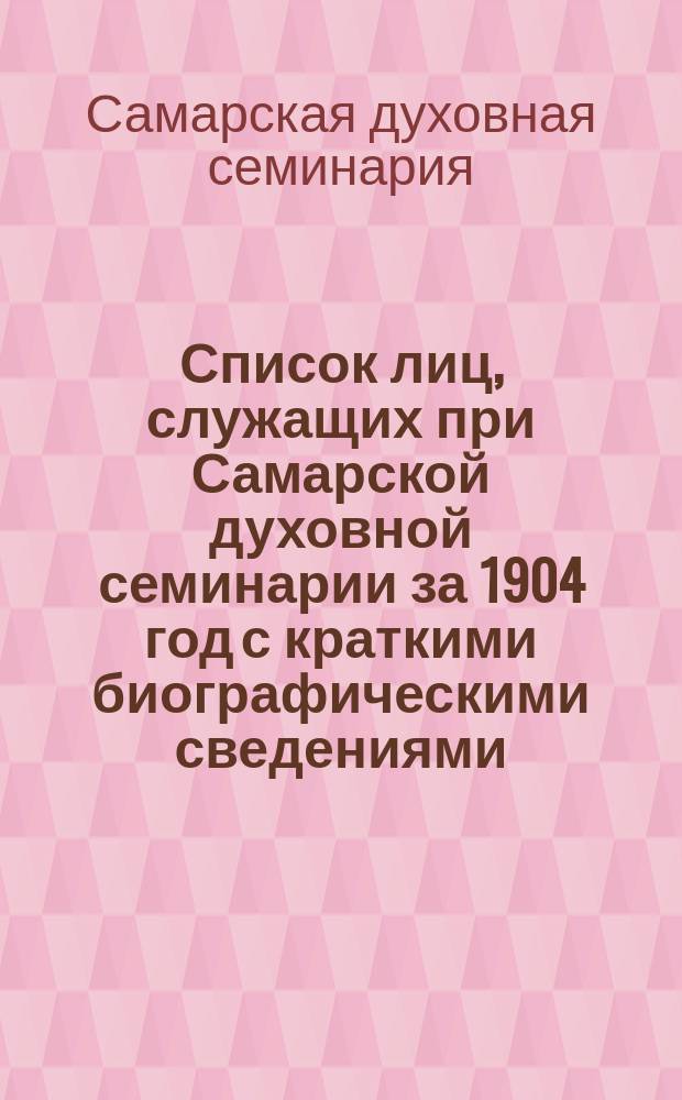 Список лиц, служащих при Самарской духовной семинарии за 1904 год с краткими биографическими сведениями.; Список лиц, служащих в Самарском духовном училище; Список лиц, служащих в Бугурусланском духовном училище; Список лиц, служащих в Николаевском духовном училище; Список лиц, служащих в Самарском епархиальном женском училище
