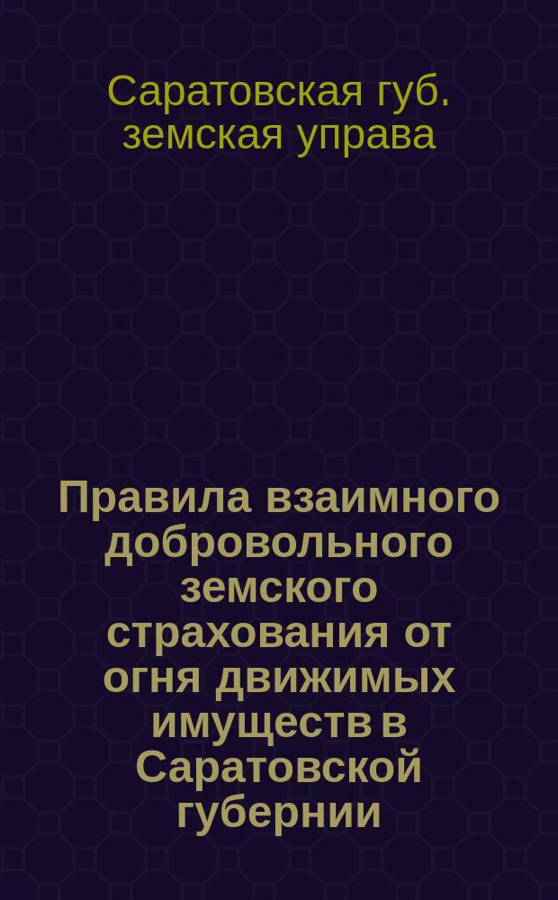 Правила взаимного добровольного земского страхования от огня движимых имуществ в Саратовской губернии : (Саратов. губ. зем. собранием 28 янв. 1904 г. Правила утв., М-вом вн. дел 9 июня 1904 г. разрешено привести их в действие)