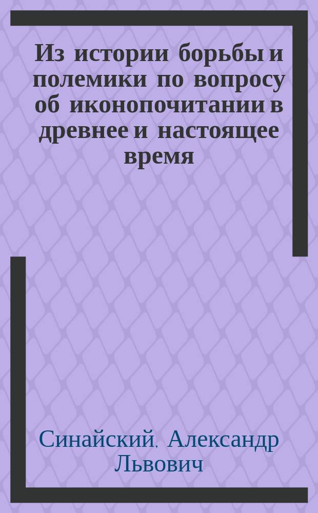 Из истории борьбы и полемики по вопросу об иконопочитании в древнее и настоящее время : (По поводу отрицат. отношения к иконам со стороны соврем. сектантов)