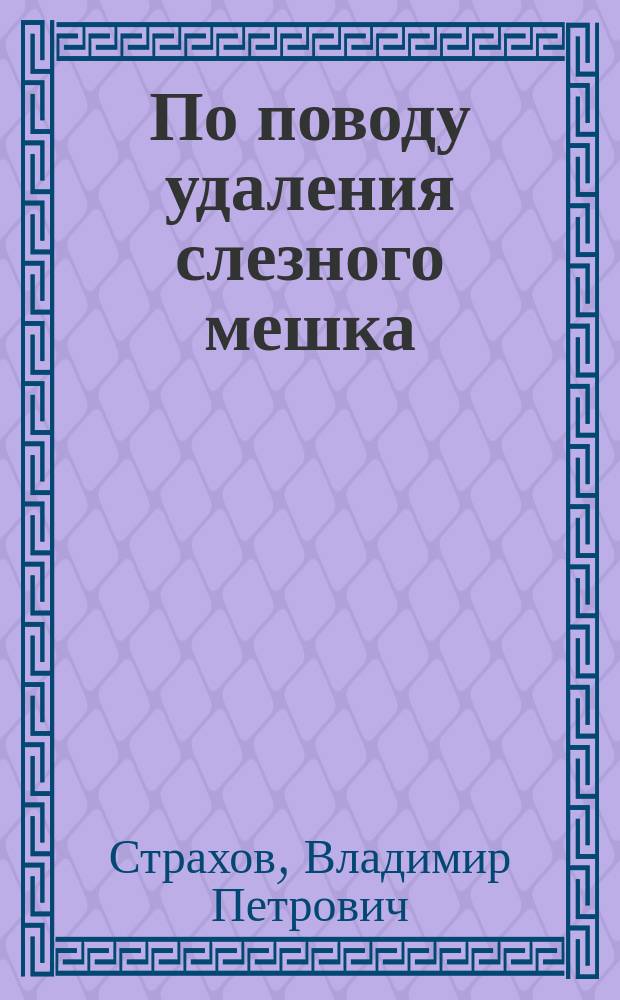 По поводу удаления слезного мешка : Сообщ. в заседании О-ва глаз. врачей в Москве 23 дек. 1903 г